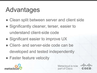 Advantages 
● Clean split between server and client side 
● Significantly cleaner, terser, easier to 
understand client-side code 
● Significant easier to improve UX 
● Client- and server-side code can be 
developed and tested independently 
● Faster feature velocity 
 