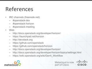 References 
• IRC channels (freenode.net) 
– #openstack-dev 
– #openstack-horizon 
– #openstack-meeting 
• Web: 
– http://docs.openstack.org/developer/horizon/ 
– https://launchpad.net/horizon 
– http://devstack.org 
– https://github.com/openstack 
– https://github.com/openstack/horizon 
– http://docs.openstack.org/developer/horizon/ 
– http://docs.openstack.org/developer/horizon/topics/settings.html 
– https://wiki.openstack.org/wiki/Gerrit_Workflow 
 