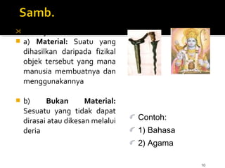 10
 Ada 2 jenis:
 a) Material: Suatu yang
dihasilkan daripada fizikal
objek tersebut yang mana
manusia membuatnya dan
menggunakannya
 b) Bukan Material:
Sesuatu yang tidak dapat
dirasai atau dikesan melalui
deria
Contoh:
1) Bahasa
2) Agama
 