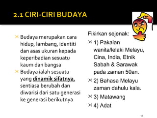 11
 Budaya merupakan cara
hidup, lambang, identiti
dan asas ukuran kepada
keperibadian sesuatu
kaum dan bangsa
 Budaya ialah sesuatu
yang dinamik sifatnya,
sentiasa berubah dan
diwarisi dari satu generasi
ke generasi berikutnya
Fikirkan sejenak:
 1) Pakaian
wanita/lelaki Melayu,
Cina, India, Etnik
Sabah & Sarawak
pada zaman 50an.
 2) Bahasa Melayu
zaman dahulu kala.
 3) Matawang
 4) Adat
 