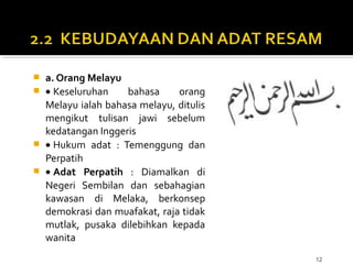 12
 a. Orang Melayu
 • Keseluruhan bahasa orang
Melayu ialah bahasa melayu, ditulis
mengikut tulisan jawi sebelum
kedatangan Inggeris
 • Hukum adat : Temenggung dan
Perpatih
 • Adat Perpatih : Diamalkan di
Negeri Sembilan dan sebahagian
kawasan di Melaka, berkonsep
demokrasi dan muafakat, raja tidak
mutlak, pusaka dilebihkan kepada
wanita
 