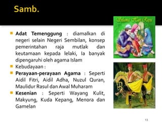 13
 Adat Temenggung : diamalkan di
negeri selain Negeri Sembilan, konsep
pemerintahan raja mutlak dan
keutamaan kepada lelaki, Ia banyak
dipengaruhi oleh agama Islam
 Kebudayaan :
 Perayaan-perayaan Agama : Seperti
Aidil Fitri, Aidil Adha, Nuzul Quran,
Maulidur Rasul dan Awal Muharam
 Kesenian : Seperti Wayang Kulit,
Makyung, Kuda Kepang, Menora dan
Gamelan
 