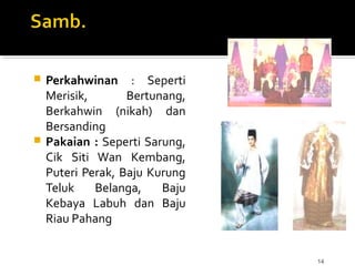 14
 Perkahwinan : Seperti
Merisik, Bertunang,
Berkahwin (nikah) dan
Bersanding
 Pakaian : Seperti Sarung,
Cik Siti Wan Kembang,
Puteri Perak, Baju Kurung
Teluk Belanga, Baju
Kebaya Labuh dan Baju
Riau Pahang
 