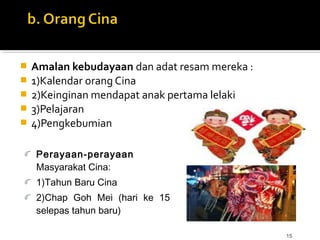 15
 Amalan kebudayaan dan adat resam mereka :
 1)Kalendar orang Cina
 2)Keinginan mendapat anak pertama lelaki
 3)Pelajaran
 4)Pengkebumian
Perayaan-perayaan
Masyarakat Cina:
1)Tahun Baru Cina
2)Chap Goh Mei (hari ke 15
selepas tahun baru)
 
