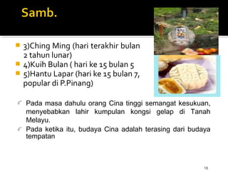 16
 3)Ching Ming (hari terakhir bulan
2 tahun lunar)
 4)Kuih Bulan ( hari ke 15 bulan 5
 5)Hantu Lapar (hari ke 15 bulan 7,
popular di P.Pinang)
Pada masa dahulu orang Cina tinggi semangat kesukuan,
menyebabkan lahir kumpulan kongsi gelap di Tanah
Melayu.
Pada ketika itu, budaya Cina adalah terasing dari budaya
tempatan
 