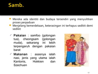 17
 Mereka ada identiti dan budaya tersendiri yang menyulitkan
proses perpaduan
 Menjelang kemerdekaan, keterasingan ini terhapus sedikit demi
sedikit
Pakaian : samfoo (golongan
tua), cheongsam (golongan
muda), sekarang ini lebih
terpengaruh dengan pakaian
barat
Makanan : asasnya ialah
nasi, jenis yang utama ialah
Kantonis, Hokkien dan
Szechuen
 