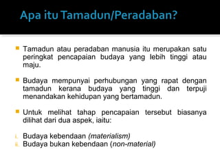  Tamadun atau peradaban manusia itu merupakan satu
peringkat pencapaian budaya yang lebih tinggi atau
maju.
 Budaya mempunyai perhubungan yang rapat dengan
tamadun kerana budaya yang tinggi dan terpuji
menandakan kehidupan yang bertamadun.
 Untuk melihat tahap pencapaian tersebut biasanya
dilihat dari dua aspek, iaitu:
i. Budaya kebendaan (materialism)
ii. Budaya bukan kebendaan (non-material)
 