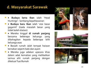 20
 • Budaya lama Iban ialah ‘Head
Huntings’ - lambang kepahlawanan
 • Budaya baru Iban ialah ‘utai basai
gagamit’ (tiada masalah besar yang
tidak boleh diatasi)
 • Mereka tinggal di rumah panjang
bersama beberapa keluarga yang
dibahagikan kepada beberapa bilik
keluarga asas
 • Bawah rumah ialah tempat haiwan
ternakan seperti babi dan ayam
 • Mereka juga adakan upacara khas
dalam adat kematian yang melibatkan
semua ahli rumah panjang dengan
diketuaiTuai Rumah
 