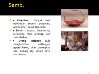 21
 • Kesenian : banyak hasil
kraftangan seperti anyaman,
kain selimut, bakul dari rotan
 • Tarian : ngajat, bepencaha,
berkuntau, main kerichap, dan
main chekak
 • Orang Melanau pula
menghasilkan kraftangan
seperti bakul, tikar, perangkap
ikan, tudung saji, ukiran kayu
dan perahu
 