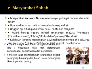 22
 • Masyarakat Kadazan Dusun mempunyai pelbagai budaya dan adat
resam
 • Upacara kematian melibatkan seluruh masyarakat
 • Unggun api dihidupkan untuk halau hantu dan roh jahat
 • Wujud konsep sepert ‘mihad’ (menangisi mayat), ‘memojuk’
(mandikan mayat), ‘lobong’ (kubur) dan ‘panukup’ (kenduri)
 • Kelahiran : proses menamakan bayi melibatkan semua ahli keluarga
dan jiran, adat ‘mintuhun’ ialah adat jejakkan kaki bayi ke tanah• Dalam masyarakat Bajau terdapat 4 nilai/norma
iaitu : hubungan lelaki dan perempuan,
pertunangan, perkahwinan dan perceraian
• Mereka juga menghasilkan kraftangan seperti
perangkap binatang dari buluh untuk menangkap
tikus, tupai dan burung
 