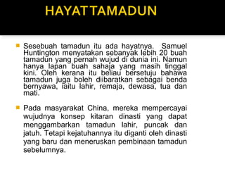  Sesebuah tamadun itu ada hayatnya. Samuel
Huntington menyatakan sebanyak lebih 20 buah
tamadun yang pernah wujud di dunia ini. Namun
hanya lapan buah sahaja yang masih tinggal
kini. Oleh kerana itu beliau bersetuju bahawa
tamadun juga boleh diibaratkan sebagai benda
bernyawa, iaitu lahir, remaja, dewasa, tua dan
mati.
 Pada masyarakat China, mereka mempercayai
wujudnya konsep kitaran dinasti yang dapat
menggambarkan tamadun lahir, puncak dan
jatuh. Tetapi kejatuhannya itu diganti oleh dinasti
yang baru dan meneruskan pembinaan tamadun
sebelumnya.
 