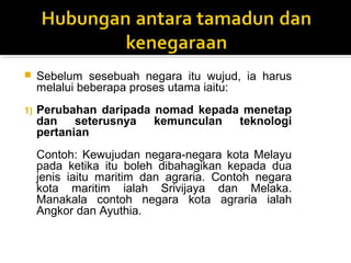 Sebelum sesebuah negara itu wujud, ia harus
melalui beberapa proses utama iaitu:
1) Perubahan daripada nomad kepada menetap
dan seterusnya kemunculan teknologi
pertanian
Contoh: Kewujudan negara-negara kota Melayu
pada ketika itu boleh dibahagikan kepada dua
jenis iaitu maritim dan agraria. Contoh negara
kota maritim ialah Srivijaya dan Melaka.
Manakala contoh negara kota agraria ialah
Angkor dan Ayuthia.
 