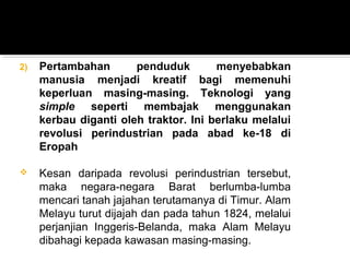 2) Pertambahan penduduk menyebabkan
manusia menjadi kreatif bagi memenuhi
keperluan masing-masing. Teknologi yang
simple seperti membajak menggunakan
kerbau diganti oleh traktor. Ini berlaku melalui
revolusi perindustrian pada abad ke-18 di
Eropah
 Kesan daripada revolusi perindustrian tersebut,
maka negara-negara Barat berlumba-lumba
mencari tanah jajahan terutamanya di Timur. Alam
Melayu turut dijajah dan pada tahun 1824, melalui
perjanjian Inggeris-Belanda, maka Alam Melayu
dibahagi kepada kawasan masing-masing.
 