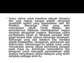  Unsur utama untuk membina sebuah tamadun
dan juga negara bangsa adalah semangat
assabiyah seperti yang diperkatakan oleh Ibn
Khaldun. Semangat inilah yang telah
menyatukan rakyat Tanah Melayu dan
kemudiannya Malaysia membebaskan negara
daripada penjajahan Inggeris. Beberapa usaha
pembebasan tanah air daripada penjajah telah
gagal kerana tidak adanya semangat assabiyah.
Semangat yang ada sebelum kita merdeka
adalah kedaerahan, kenegerian, perkauman dan
diskriminasi. Sehubungan itu adalah sukar untuk
menyatukan semua rakyat menentang penjajah
pada masa itu. Semangat nasionalisme dan
keinginan untuk mencapai kemerdekaan telah
berjaya menyatukan rakyat Malaysia yang terdiri
daripada pelbagai etnik itu.
 