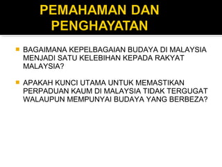  BAGAIMANA KEPELBAGAIAN BUDAYA DI MALAYSIA
MENJADI SATU KELEBIHAN KEPADA RAKYAT
MALAYSIA?
 APAKAH KUNCI UTAMA UNTUK MEMASTIKAN
PERPADUAN KAUM DI MALAYSIA TIDAK TERGUGAT
WALAUPUN MEMPUNYAI BUDAYA YANG BERBEZA?
 