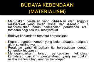  Merupakan peralatan yang dihasilkan oleh anggota
masyarakat yang boleh dilihat dan disentuh. Ia
mencerminkan paras pencapaian peradaban atau
tamadun bagi sesuatu masyarakat.
 Budaya kebendaan tersebut berasaskan:
i. Kepada sumber-sumber yang boleh didapati daripada
alam sekelilingnya.
ii. Peralatan yang dihasilkan itu bersesuaian dengan
kehendak hidupnya
iii.Menggambarkan tahap pencapaian teknologi,
kemahiran dan ilmu pengetahuan yang merupakan
usaha manusia bagi mengisi kehidupan
 