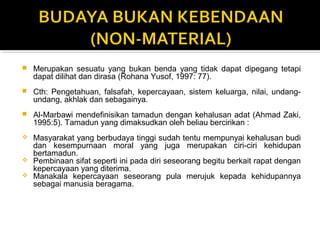  Merupakan sesuatu yang bukan benda yang tidak dapat dipegang tetapi
dapat dilihat dan dirasa (Rohana Yusof, 1997: 77).
 Cth: Pengetahuan, falsafah, kepercayaan, sistem keluarga, nilai, undang-
undang, akhlak dan sebagainya.
 Al-Marbawi mendefinisikan tamadun dengan kehalusan adat (Ahmad Zaki,
1995:5). Tamadun yang dimaksudkan oleh beliau bercirikan :
 Masyarakat yang berbudaya tinggi sudah tentu mempunyai kehalusan budi
dan kesempurnaan moral yang juga merupakan ciri-ciri kehidupan
bertamadun.
 Pembinaan sifat seperti ini pada diri seseorang begitu berkait rapat dengan
kepercayaan yang diterima.
 Manakala kepercayaan seseorang pula merujuk kepada kehidupannya
sebagai manusia beragama.
 