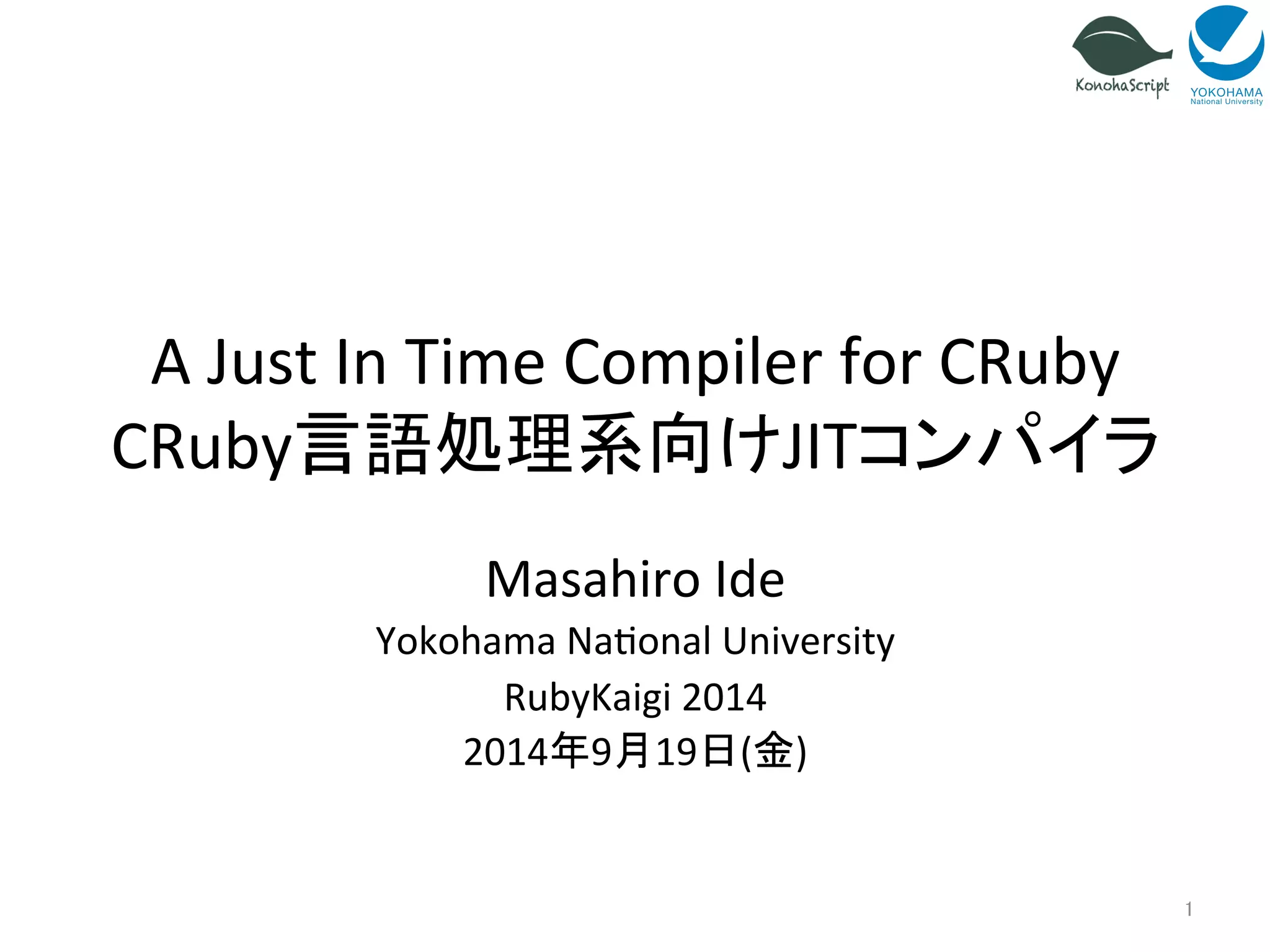 A 
Just 
In 
Time 
Compiler 
for 
CRuby 
CRuby言語処理系向けJITコンパイラ 
Masahiro 
Ide 
Yokohama 
Na=onal 
University 
RubyKaigi 
2014 
2014年9月19日(金) 
1 
 