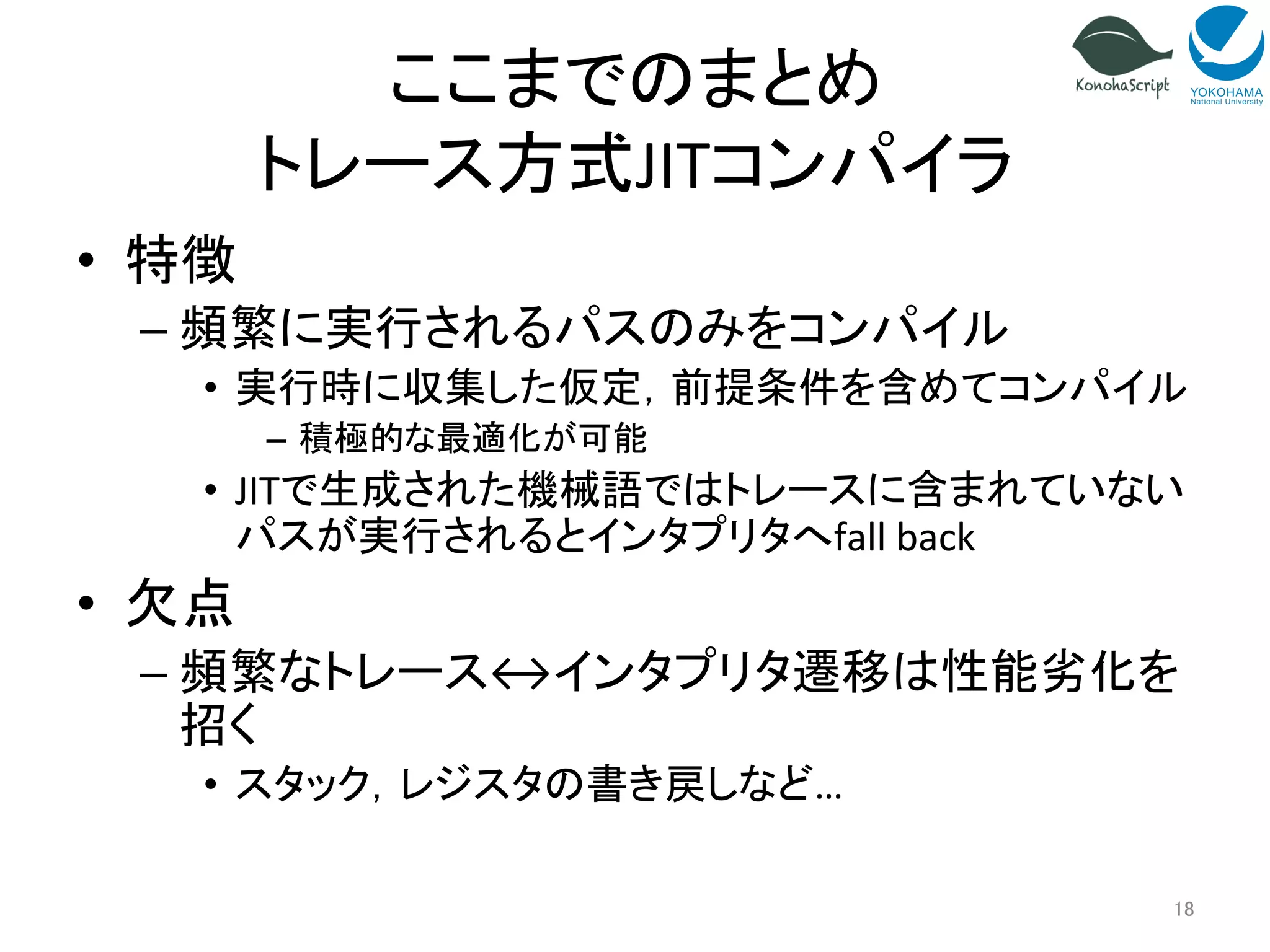 ここまでのまとめ 
トレース方式JITコンパイラ 
• 特徴 
– 頻繁に実行されるパスのみをコンパイル 
• 実行時に収集した仮定，前提条件を含めてコンパイル 
– 積極的な最適化が可能 
• JITで生成された機械語ではトレースに含まれていない 
パスが実行されるとインタプリタへfall 
back 
• 欠点 
– 頻繁なトレース↔インタプリタ遷移は性能劣化を 
招く 
• スタック，レジスタの書き戻しなど… 
18 
 