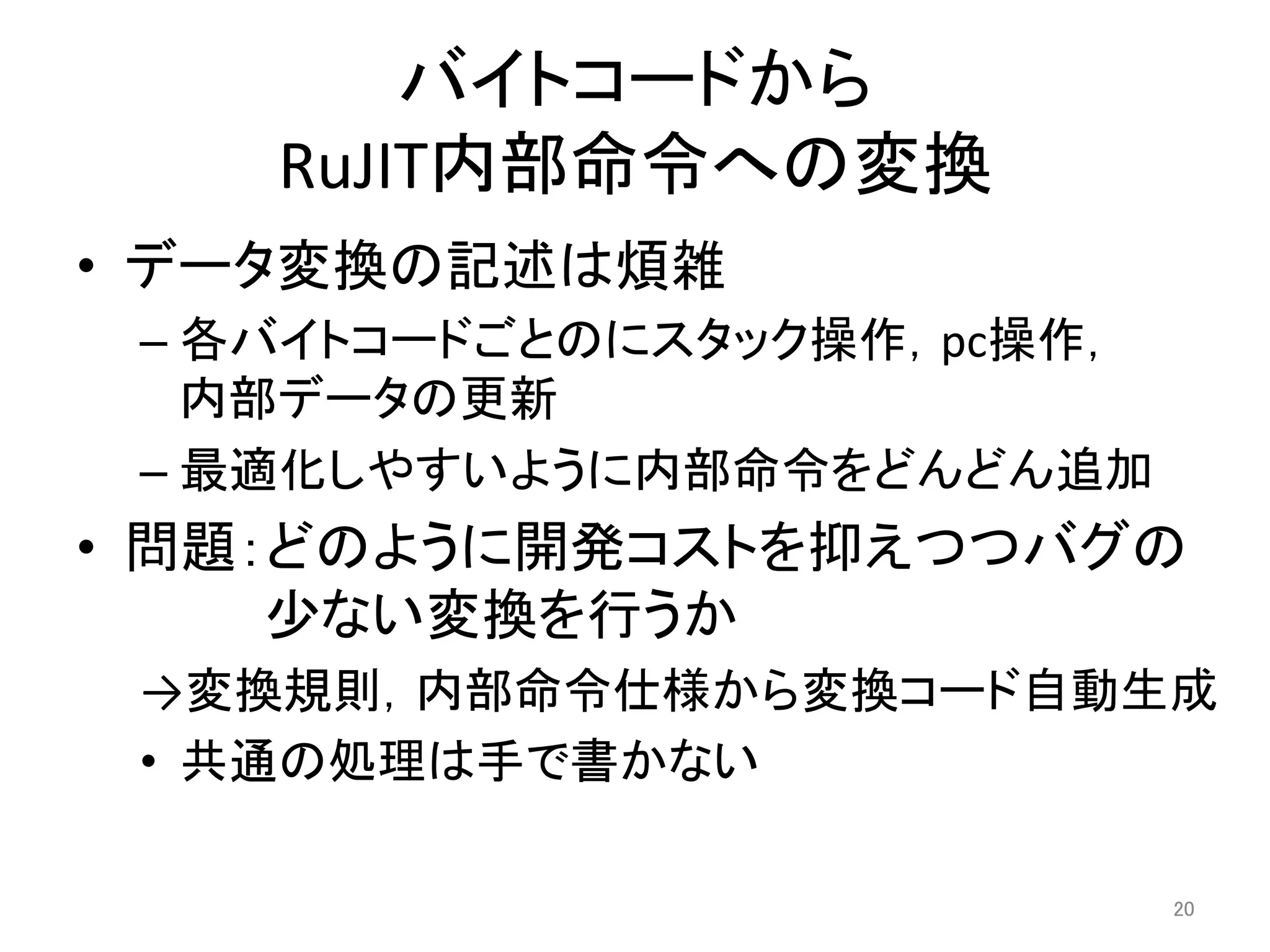 バイトコードから 
RuJIT内部命令への変換 
• データ変換の記述は煩雑 
– 各バイトコードごとのにスタック操作，pc操作， 
内部データの更新 
– 最適化しやすいように内部命令をどんどん追加 
• 問題：どのように開発コストを抑えつつバグの 
少ない変換を行うか 
→変換規則，内部命令仕様から変換コード自動生成 
• 共通の処理は手で書かない 
20 
 