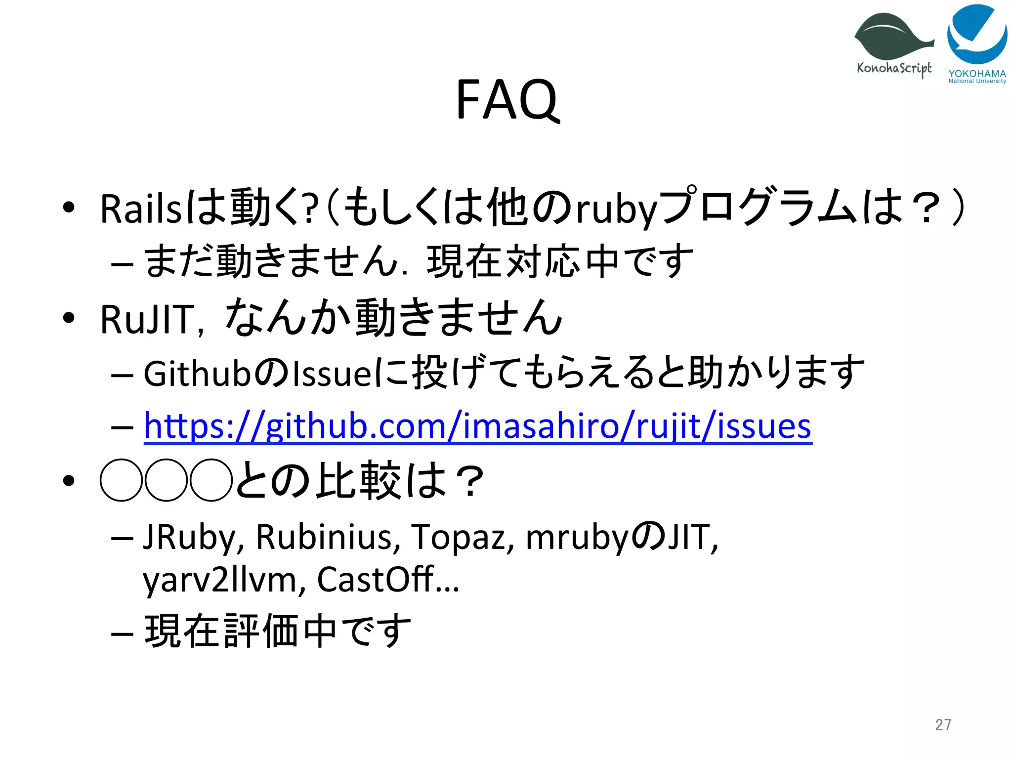 FAQ 
• Railsは動く?（もしくは他のrubyプログラムは？） 
– まだ動きません．現在対応中です 
• RuJIT，なんか動きません 
– GithubのIssueに投げてもらえると助かります 
– h~ps://github.com/imasahiro/rujit/issues 
• ◯◯◯との比較は？ 
– JRuby, 
Rubinius, 
Topaz, 
mrubyのJIT, 
yarv2llvm, 
CastOff… 
– 現在評価中です 
27 
