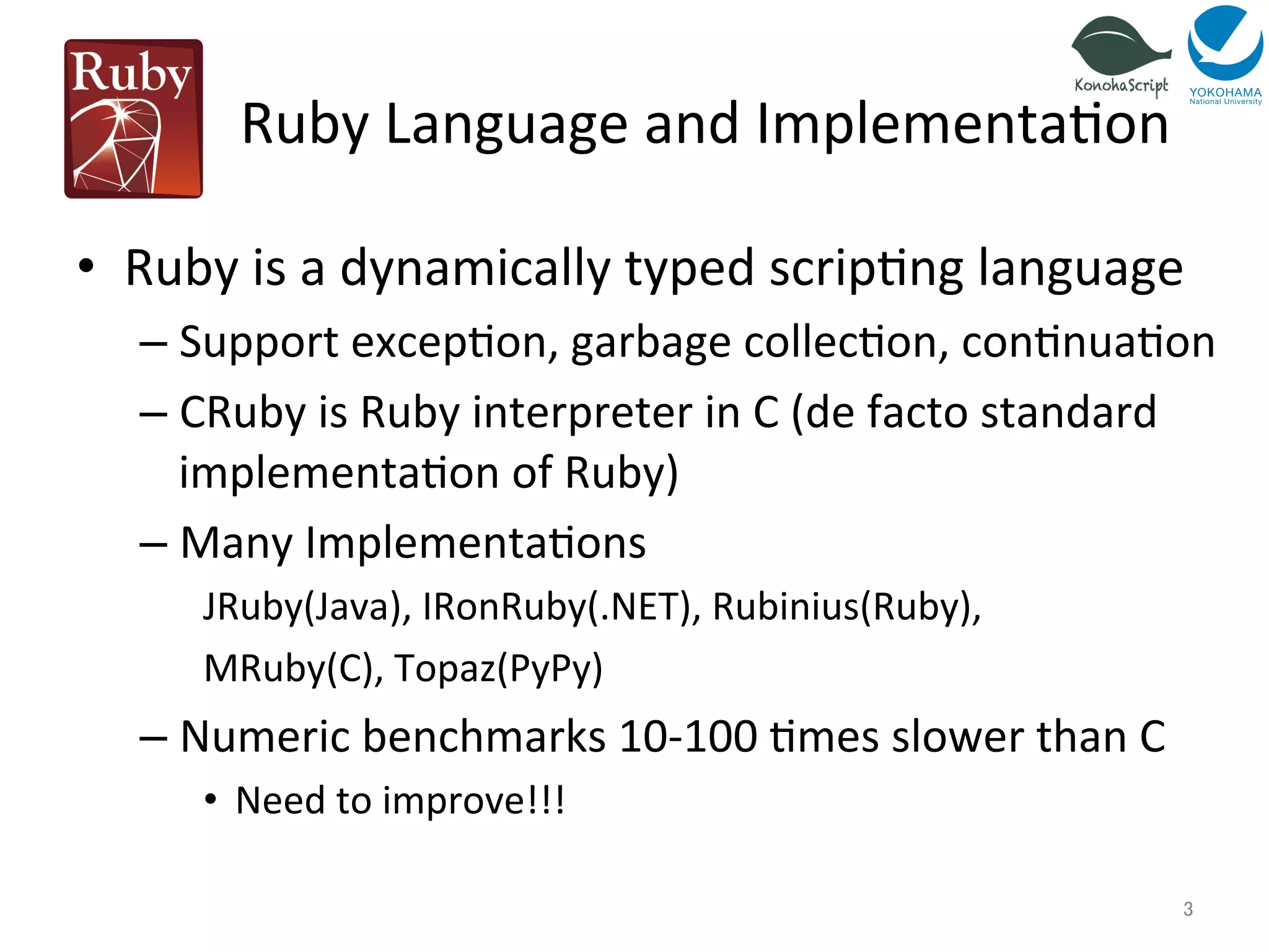 Ruby 
Language 
and 
Implementa=on 
• Ruby 
is 
a 
dynamically 
typed 
scrip=ng 
language 
– Support 
excep=on, 
garbage 
collec=on, 
con=nua=on 
– CRuby 
is 
Ruby 
interpreter 
in 
C 
(de 
facto 
standard 
implementa=on 
of 
Ruby) 
– Many 
Implementa=ons 
JRuby(Java), 
IRonRuby(.NET), 
Rubinius(Ruby), 
MRuby(C), 
Topaz(PyPy) 
– Numeric 
benchmarks 
10-­‐100 
=mes 
slower 
than 
C 
• Need 
to 
improve!!! 
3 
 