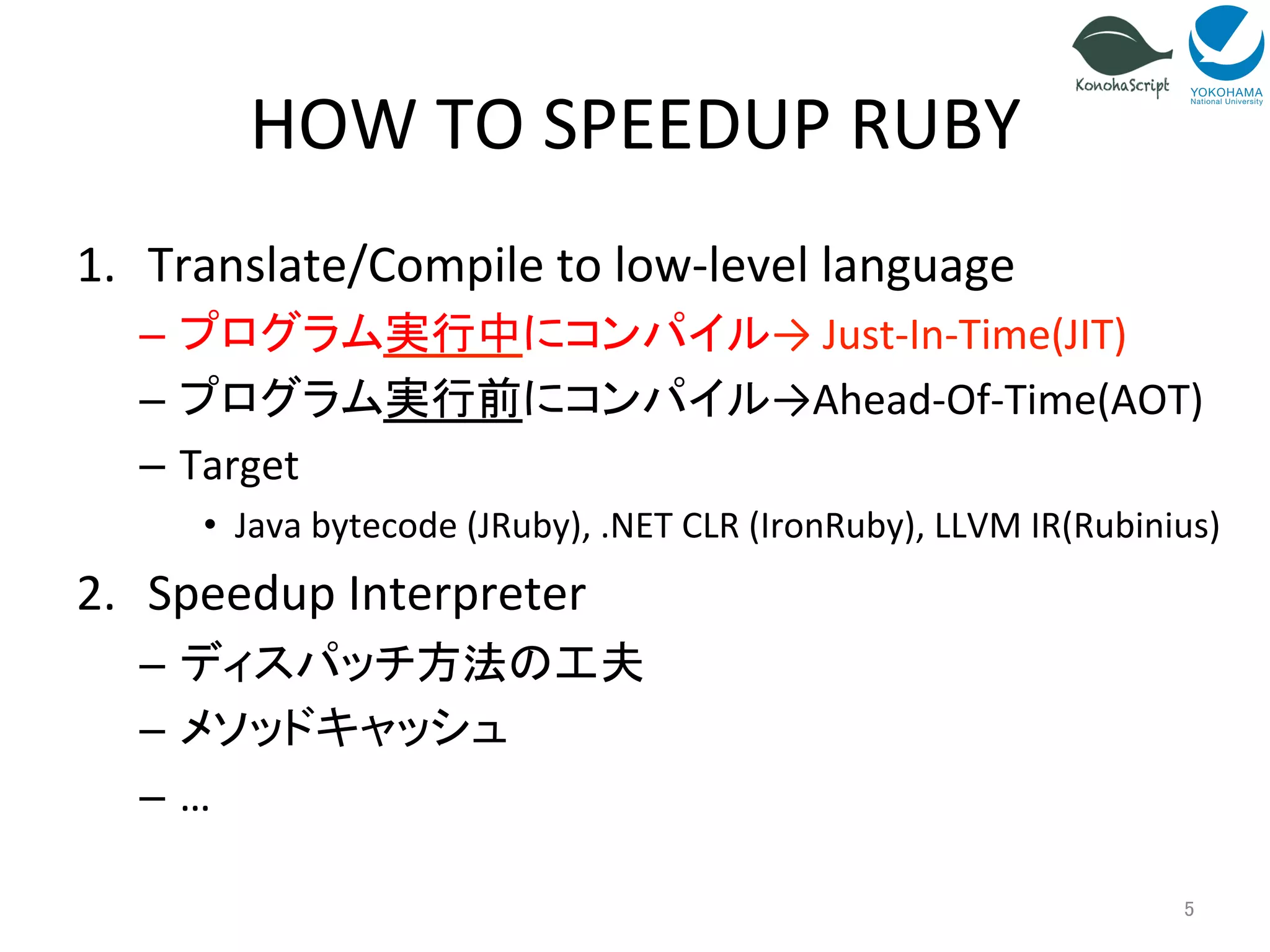HOW 
TO 
SPEEDUP 
RUBY 
1. Translate/Compile 
to 
low-­‐level 
language 
– プログラム実行中にコンパイル→ 
Just-­‐In-­‐Time(JIT) 
– プログラム実行前にコンパイル→Ahead-­‐Of-­‐Time(AOT) 
– Target 
• Java 
bytecode 
(JRuby), 
.NET 
CLR 
(IronRuby), 
LLVM 
IR(Rubinius) 
2. Speedup 
Interpreter 
– ディスパッチ方法の工夫 
– メソッドキャッシュ 
– … 
5 
 
