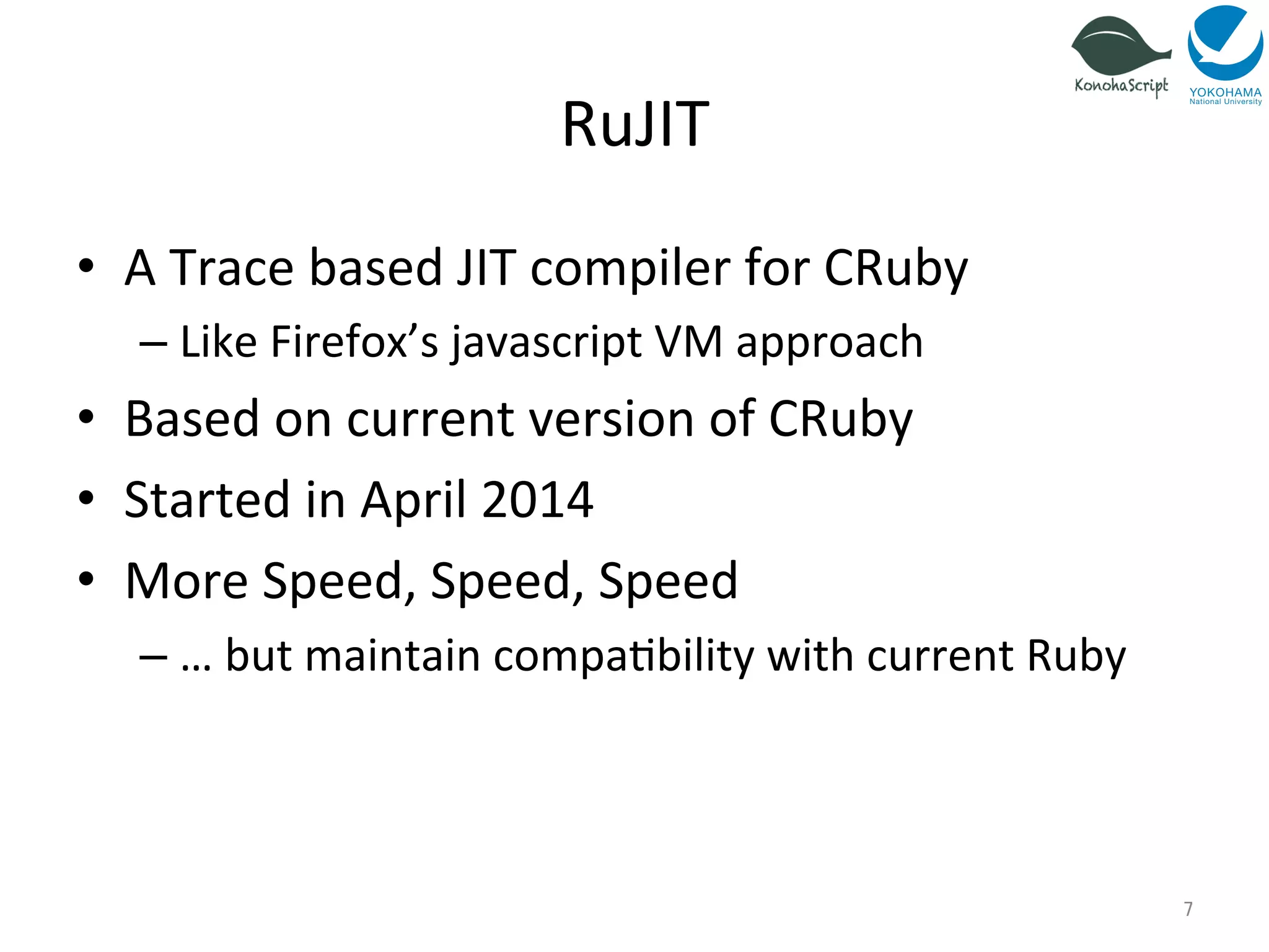 RuJIT 
• A 
Trace 
based 
JIT 
compiler 
for 
CRuby 
– Like 
Firefox’s 
javascript 
VM 
approach 
• Based 
on 
current 
version 
of 
CRuby 
• Started 
in 
April 
2014 
• More 
Speed, 
Speed, 
Speed 
– … 
but 
maintain 
compa=bility 
with 
current 
Ruby 
7 
 