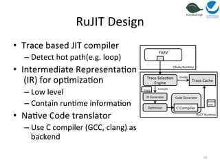 RuJIT 
Design 
• Trace 
based 
JIT 
compiler 
– Detect 
hot 
path(e.g. 
loop) 
• Intermediate 
Representa=on 
(IR) 
for 
op=miza=on 
– Low 
level 
– Contain 
run=me 
informa=on 
• Na=ve 
Code 
translator 
– Use 
C 
compiler 
(GCC, 
clang) 
as 
backend 
10 
YARV 
Trace 
Selec=on 
Engine 
Trace 
Cache 
RuJIT 
Run=me 
CRuby 
Run=me 
IR 
Generator 
Op=mizer 
invoke 
Code 
Generator 
C 
Compiler 
Na=ve 
code 
Trace 
compile 
 
