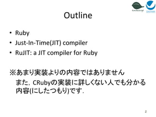 Outline 
• Ruby 
• Just-­‐In-­‐Time(JIT) 
compiler 
• RuJIT: 
a 
JIT 
compiler 
for 
Ruby 
※あまり実装よりの内容ではありません 
また，CRubyの実装に詳しくない人でも分かる 
内容(にしたつもり)です． 
2 
 