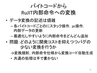 バイトコードから 
RuJIT内部命令への変換 
• データ変換の記述は煩雑 
– 各バイトコードごとのにスタック操作，pc操作， 
内部データの更新 
– 最適化しやすいように内部命令をどんどん追加 
• 問題：どのように開発コストを抑えつつバグの 
少ない変換を行うか 
→変換規則，内部命令仕様から変換コード自動生成 
• 共通の処理は手で書かない 
20 
 