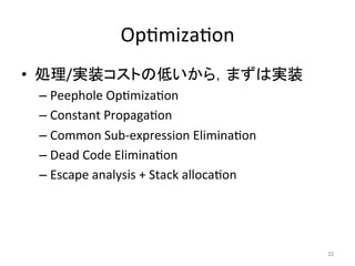 Op=miza=on 
• 処理/実装コストの低いから，まずは実装 
– Peephole 
Op=miza=on 
– Constant 
Propaga=on 
– Common 
Sub-­‐expression 
Elimina=on 
– Dead 
Code 
Elimina=on 
– Escape 
analysis 
+ 
Stack 
alloca=on 
22 
 