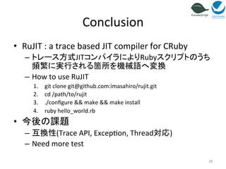 Conclusion 
• RuJIT 
: 
a 
trace 
based 
JIT 
compiler 
for 
CRuby 
– トレース方式JITコンパイラによりRubyスクリプトのうち 
頻繁に実行される箇所を機械語へ変換 
– How 
to 
use 
RuJIT 
1. git 
clone 
git@github.com:imasahiro/rujit.git 
2. cd 
/path/to/rujit 
3. ./configure 
&& 
make 
&& 
make 
install 
4. ruby 
hello_world.rb 
• 今後の課題 
– 互換性(Trace 
API, 
Excep=on, 
Thread対応) 
– Need 
more 
test 
26 
 