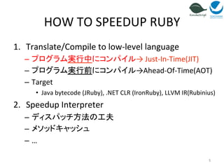 HOW 
TO 
SPEEDUP 
RUBY 
1. Translate/Compile 
to 
low-­‐level 
language 
– プログラム実行中にコンパイル→ 
Just-­‐In-­‐Time(JIT) 
– プログラム実行前にコンパイル→Ahead-­‐Of-­‐Time(AOT) 
– Target 
• Java 
bytecode 
(JRuby), 
.NET 
CLR 
(IronRuby), 
LLVM 
IR(Rubinius) 
2. Speedup 
Interpreter 
– ディスパッチ方法の工夫 
– メソッドキャッシュ 
– … 
5 
 