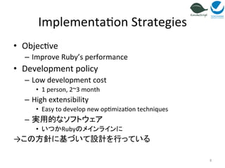 Implementa=on 
Strategies 
• Objec=ve 
– Improve 
Ruby’s 
performance 
• Development 
policy 
– Low 
development 
cost 
• 1 
person, 
2~3 
month 
– High 
extensibility 
• Easy 
to 
develop 
new 
op=miza=on 
techniques 
– 実用的なソフトウェア 
• いつかRubyのメインラインに 
→この方針に基づいて設計を行っている 
8 
 