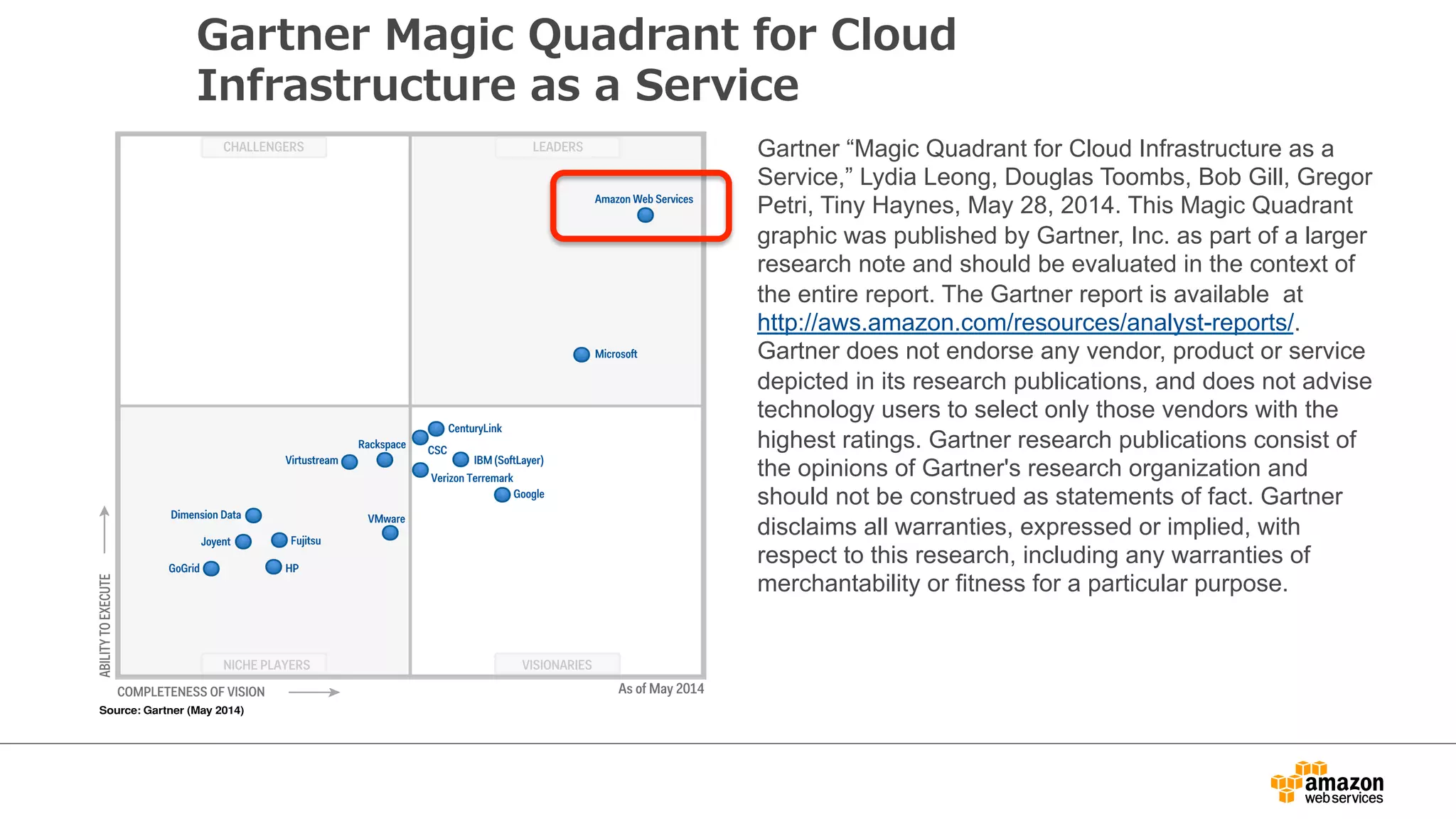Gartner Magic Quadrant for Cloud 
Infrastructure as a Service 
Gartner “Magic Quadrant for Cloud Infrastructure as a 
Service,” Lydia Leong, Douglas Toombs, Bob Gill, Gregor 
Petri, Tiny Haynes, May 28, 2014. This Magic Quadrant 
graphic was published by Gartner, Inc. as part of a larger 
research note and should be evaluated in the context of 
the entire report. The Gartner report is available at 
http://aws.amazon.com/resources/analyst-reports/. 
Gartner does not endorse any vendor, product or service 
depicted in its research publications, and does not advise 
technology users to select only those vendors with the 
highest ratings. Gartner research publications consist of 
the opinions of Gartner's research organization and 
should not be construed as statements of fact. Gartner 
disclaims all warranties, expressed or implied, with 
respect to this research, including any warranties of 
merchantability or fitness for a particular purpose. 
 