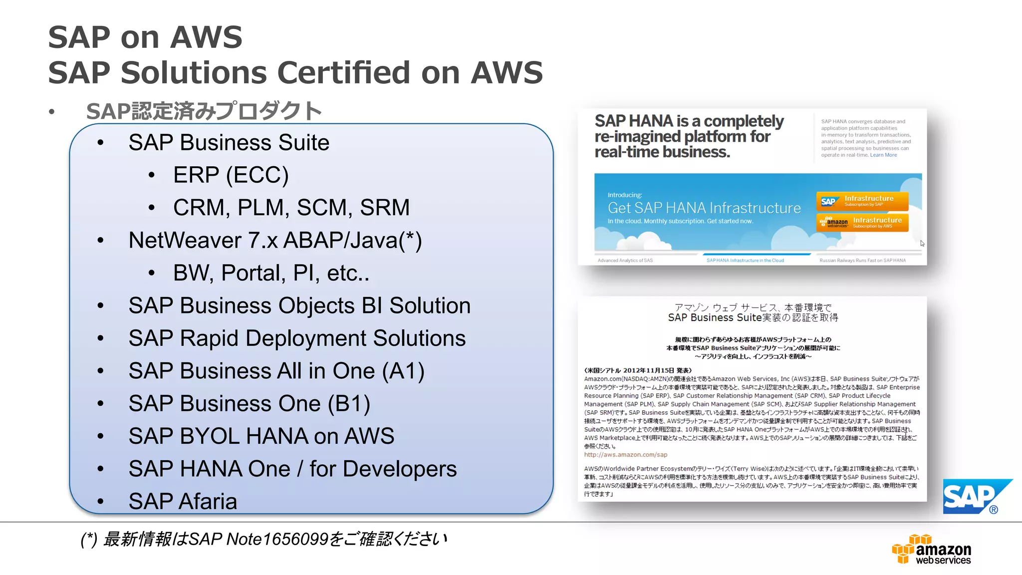 SAP on AWS 
SAP Solutions Certified on AWS 
• SAP認定済みプロダクト 
• SAP Business Suite 
• ERP (ECC) 
• CRM, PLM, SCM, SRM 
• NetWeaver 7.x ABAP/Java(*) 
• BW, Portal, PI, etc.. 
• SAP Business Objects BI Solution 
• SAP Rapid Deployment Solutions 
• SAP Business All in One (A1) 
• SAP Business One (B1) 
• SAP BYOL HANA on AWS 
• SAP HANA One / for Developers 
• SAP Afaria 
(*) 最新情報はSAP Note1656099をご確認ください 
 