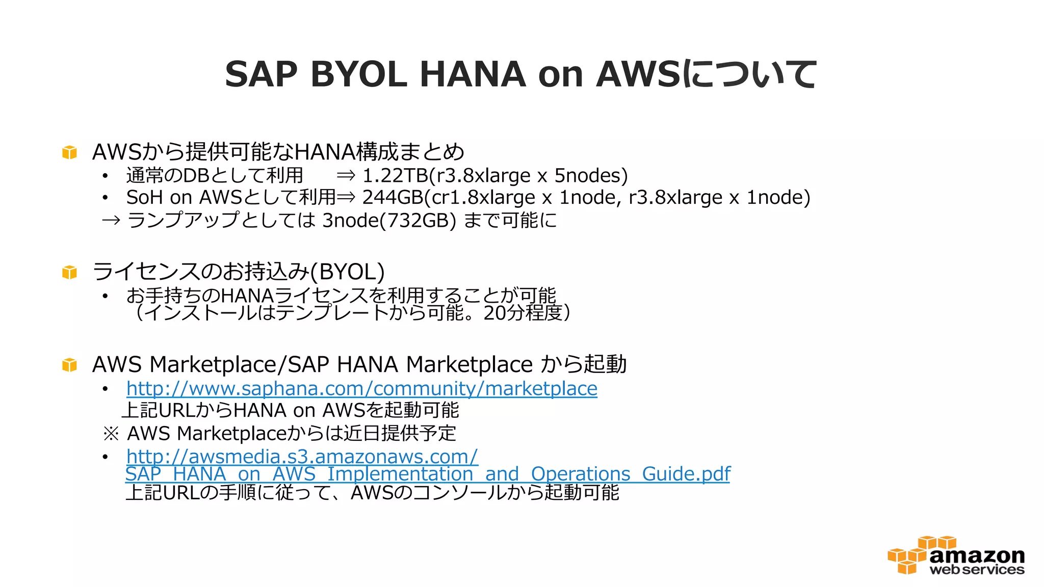SAP BYOL HANA on AWSについて 
 AWSから提供可能なHANA構成まとめ 
• 通常のDBとして利利⽤用⇒ 1.22TB(r3.8xlarge x 5nodes) 
• SoH on AWSとして利利⽤用⇒ 244GB(cr1.8xlarge x 1node, r3.8xlarge x 1node) 
→ ランプアップとしては 3node(732GB) まで可能に 
 ライセンスのお持込み(BYOL) 
• お⼿手持ちのHANAライセンスを利利⽤用することが可能 
（インストールはテンプレートから可能。20分程度度） 
 AWS Marketplace/SAP HANA Marketplace から起動 
• http://www.saphana.com/community/marketplace 
上記URLからHANA on AWSを起動可能 
※ AWS Marketplaceからは近⽇日提供予定 
• http://awsmedia.s3.amazonaws.com/ 
SAP_̲HANA_̲on_̲AWS_̲Implementation_̲and_̲Operations_̲Guide.pdf 
上記URLの⼿手順に従って、AWSのコンソールから起動可能 
 
