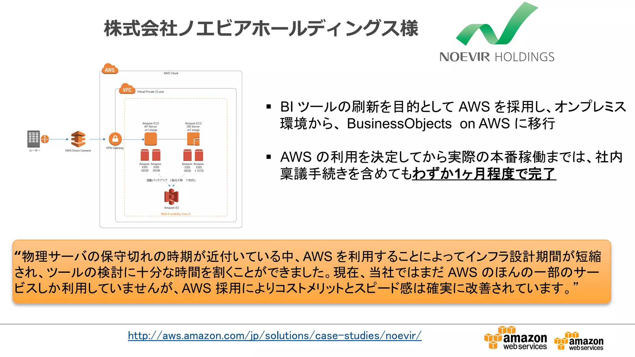 株式会社ノエビアホールディングス様 
§ BI 䝒䞊䝹䛾ๅ᪂䜢┠ⓗ䛸䛧䛶㻌AWS 䜢᥇⏝䛧䚸䜸䞁䝥䝺䝭䝇 
⎔ቃ䛛䜙䚸㻌BusinessObjects on AWS 䛻⛣⾜ 
§ AWS 䛾฼⏝䜢Ỵᐃ䛧䛶䛛䜙ᐇ㝿䛾ᮏ␒✌ാ䜎䛷䛿䚸♫ෆ 
⛺㆟ᡭ⥆䛝䜢ྵ䜑䛶䜒䜟䛪䛛1䞄᭶⛬ᗘ䛷᏶஢ 
“≀⌮䝃䞊䝞䛾ಖᏲษ䜜䛾᫬ᮇ䛜㏆௜䛔䛶䛔䜛୰䚸AWS 䜢฼⏝䛩䜛䛣䛸䛻䜘䛳䛶䜲䞁䝣䝷タィᮇ㛫䛜▷⦰ 
䛥䜜䚸䝒䞊䝹䛾᳨ウ䛻༑ศ䛺᫬㛫䜢๭䛟䛣䛸䛜䛷䛝䜎䛧䛯䚹⌧ᅾ䚸ᙜ♫䛷䛿䜎䛰㻌AWS 䛾䜋䜣䛾୍㒊䛾䝃䞊 
䝡䝇䛧䛛฼⏝䛧䛶䛔䜎䛫䜣䛜䚸AWS ᥇⏝䛻䜘䜚䝁䝇䝖䝯䝸䝑䝖䛸䝇䝢䞊䝗ឤ䛿☜ᐇ䛻ᨵၿ䛥䜜䛶䛔䜎䛩䚹䇿 
㼔㼠㼠㼜㻦㻛㻛㼍㼣㼟㻚㼍㼙㼍㼦㼛㼚㻚㼏㼛㼙㻛㼖㼜㻛㼟㼛㼘㼡㼠㼕㼛㼚㼟㻛㼏㼍㼟㼑㻙㼟㼠㼡㼐㼕㼑㼟㻛㼚㼛㼑㼢㼕㼞㻛 
 