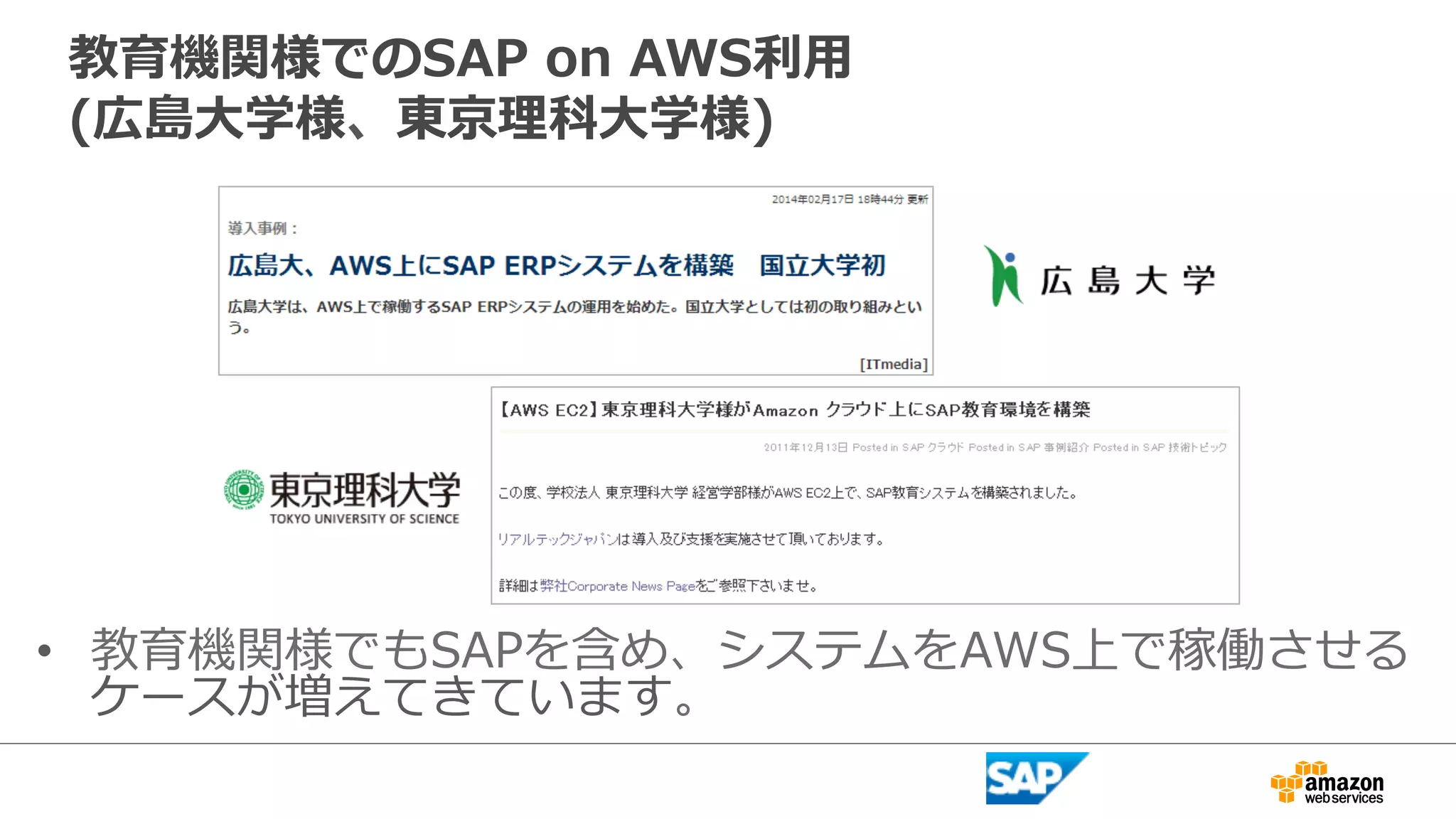 教育機関様でのSAP on AWS利利⽤用 
(広島⼤大学様、東京理理科⼤大学様) 
• 教育機関様でもSAPを含め、システムをAWS上で稼働させる 
ケースが増えてきています。 
 
