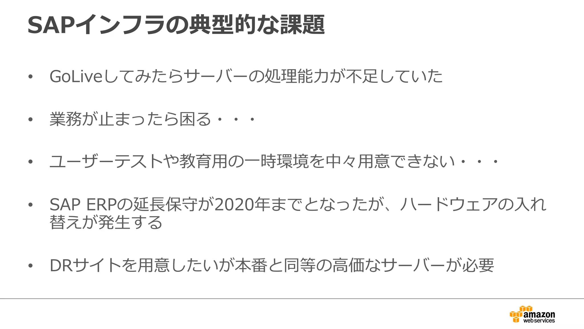 SAPインフラの典型的な課題 
• GoLiveしてみたらサーバーの処理理能⼒力力が不不⾜足していた 
• 業務が⽌止まったら困る・・・ 
• ユーザーテストや教育⽤用の⼀一時環境を中々⽤用意できない・・・ 
• SAP ERPの延⻑⾧長保守が2020年年までとなったが、ハードウェアの⼊入れ 
替えが発⽣生する 
• DRサイトを⽤用意したいが本番と同等の⾼高価なサーバーが必要 
 