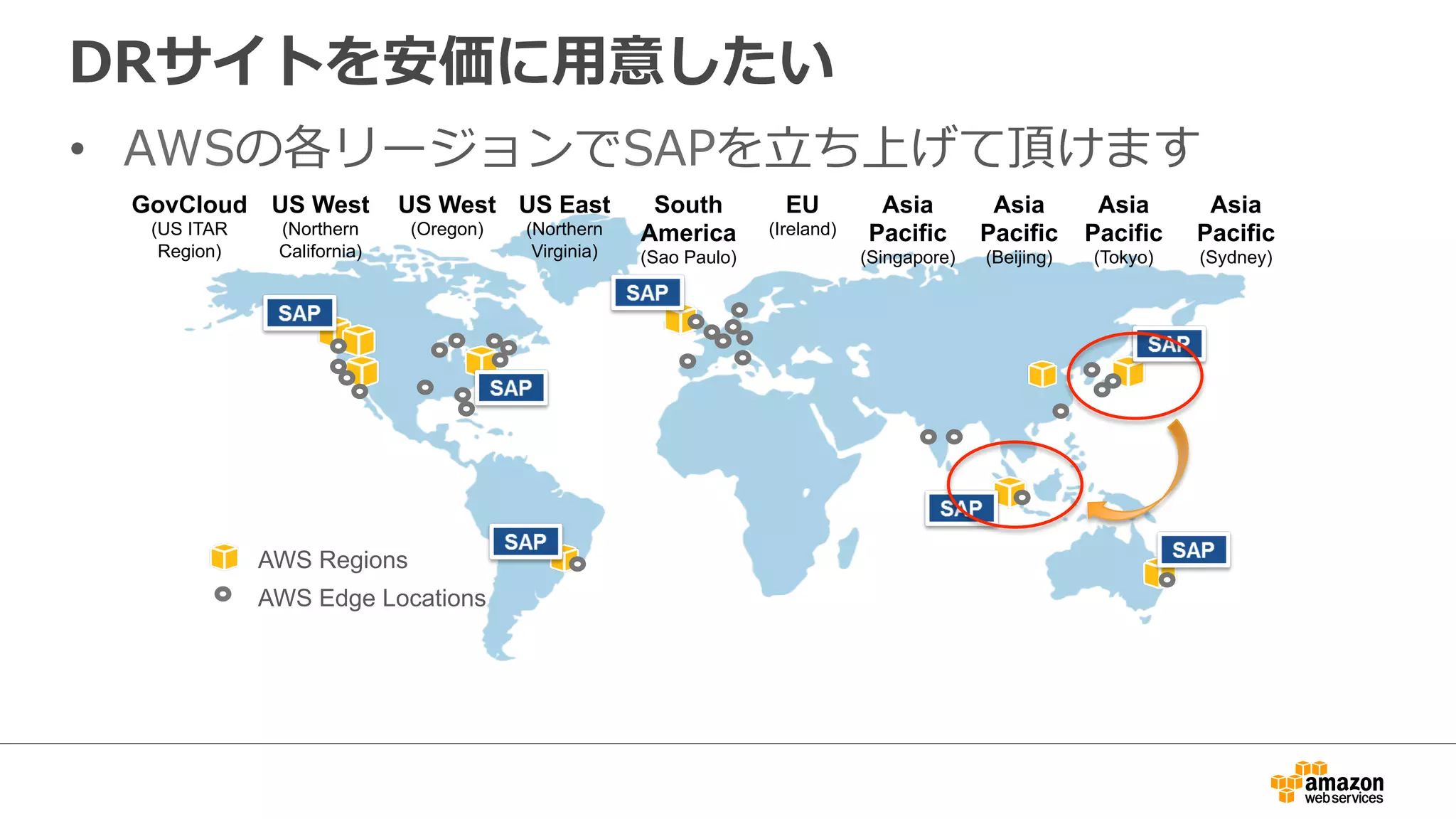 DRサイトを安価に⽤用意したい 
• AWSの各リージョンでSAPを⽴立立ち上げて頂けます 
US West 
(Northern 
California) 
US East 
(Northern 
Virginia) 
EU 
(Ireland) 
Asia 
Pacific 
(Singapore) 
Asia 
Pacific 
(Tokyo) 
GovCloud 
(US ITAR 
Region) 
US West 
(Oregon) 
South 
America 
(Sao Paulo) 
AWS Regions 
AWS Edge Locations 
Asia 
Pacific 
(Sydney) 
Asia 
Pacific 
(Beijing) 
 