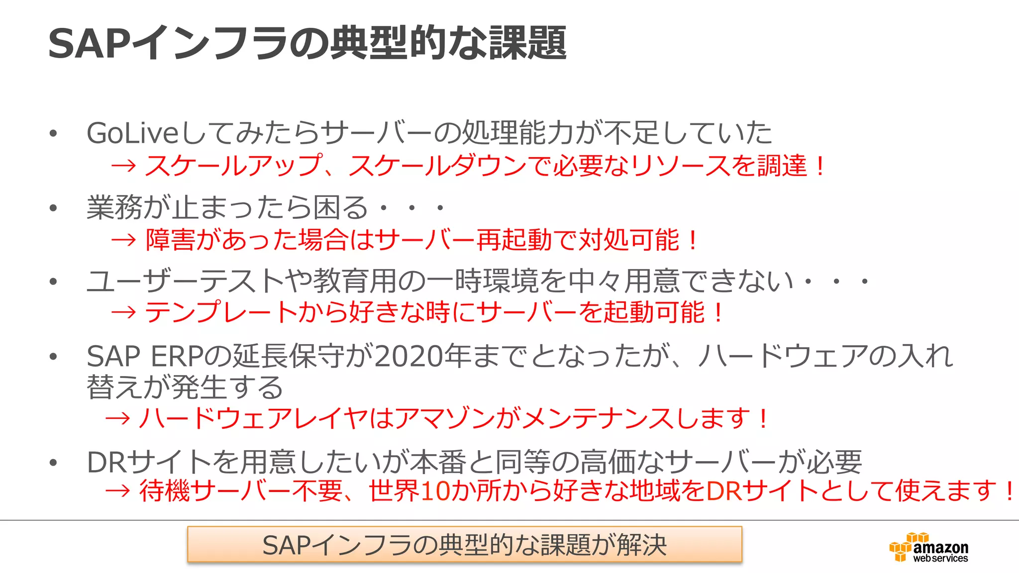 SAPインフラの典型的な課題 
• GoLiveしてみたらサーバーの処理理能⼒力力が不不⾜足していた 
→ スケールアップ、スケールダウンで必要なリソースを調達！ 
• 業務が⽌止まったら困る・・・ 
→ 障害があった場合はサーバー再起動で対処可能！ 
• ユーザーテストや教育⽤用の⼀一時環境を中々⽤用意できない・・・ 
→ テンプレートから好きな時にサーバーを起動可能！ 
• SAP ERPの延⻑⾧長保守が2020年年までとなったが、ハードウェアの⼊入れ 
替えが発⽣生する 
• DRサイトを⽤用意したいが本番と同等の⾼高価なサーバーが必要 
→ ハードウェアレイヤはアマゾンがメンテナンスします！ 
→ 待機サーバー不不要、世界10か所から好きな地域をDRサイトとして使えます！SAPインフラの典型的な課題が解決 
 