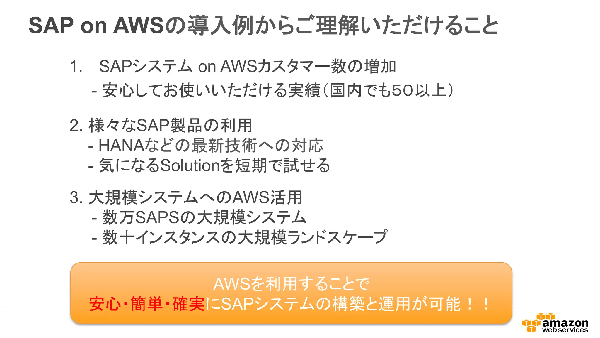 SAP on AWS䛾ᑟධ౛䛛䜙䛤⌮ゎ䛔䛯䛰䛡䜛䛣䛸 
1. SAP䝅䝇䝔䝮 on AWS䜹䝇䝍䝬䞊ᩘ䛾ቑຍ 
- Ᏻᚰ䛧䛶䛚౑䛔䛔䛯䛰䛡䜛ᐇ⦼䠄ᅜෆ䛷䜒䠑䠌௨ୖ䠅 
2. ᵝ䚻䛺SAP〇ရ䛾฼⏝ 
- HANA䛺䛹䛾᭱᪂ᢏ⾡䜈䛾ᑐᛂ 
- Ẽ䛻䛺䜛Solution䜢▷ᮇ䛷ヨ䛫䜛 
3. ኱つᶍ䝅䝇䝔䝮䜈䛾AWSά⏝ 
䚷䚷- ᩘ୓SAPS䛾኱つᶍ䝅䝇䝔䝮 
䚷䚷- ᩘ༑䜲䞁䝇䝍䞁䝇䛾኱つᶍ䝷䞁䝗䝇䜿䞊䝥 
AWS䜢฼⏝䛩䜛䛣䛸䛷 
Ᏻᚰ䞉⡆༢䞉☜ᐇ䛻SAP䝅䝇䝔䝮䛾ᵓ⠏䛸㐠⏝䛜ྍ⬟䟿䟿 
 