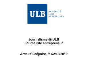 Journalisme @ ULB 
Journaliste entrepreneur 
Arnaud Grégoire, le 02/10/2013 
 