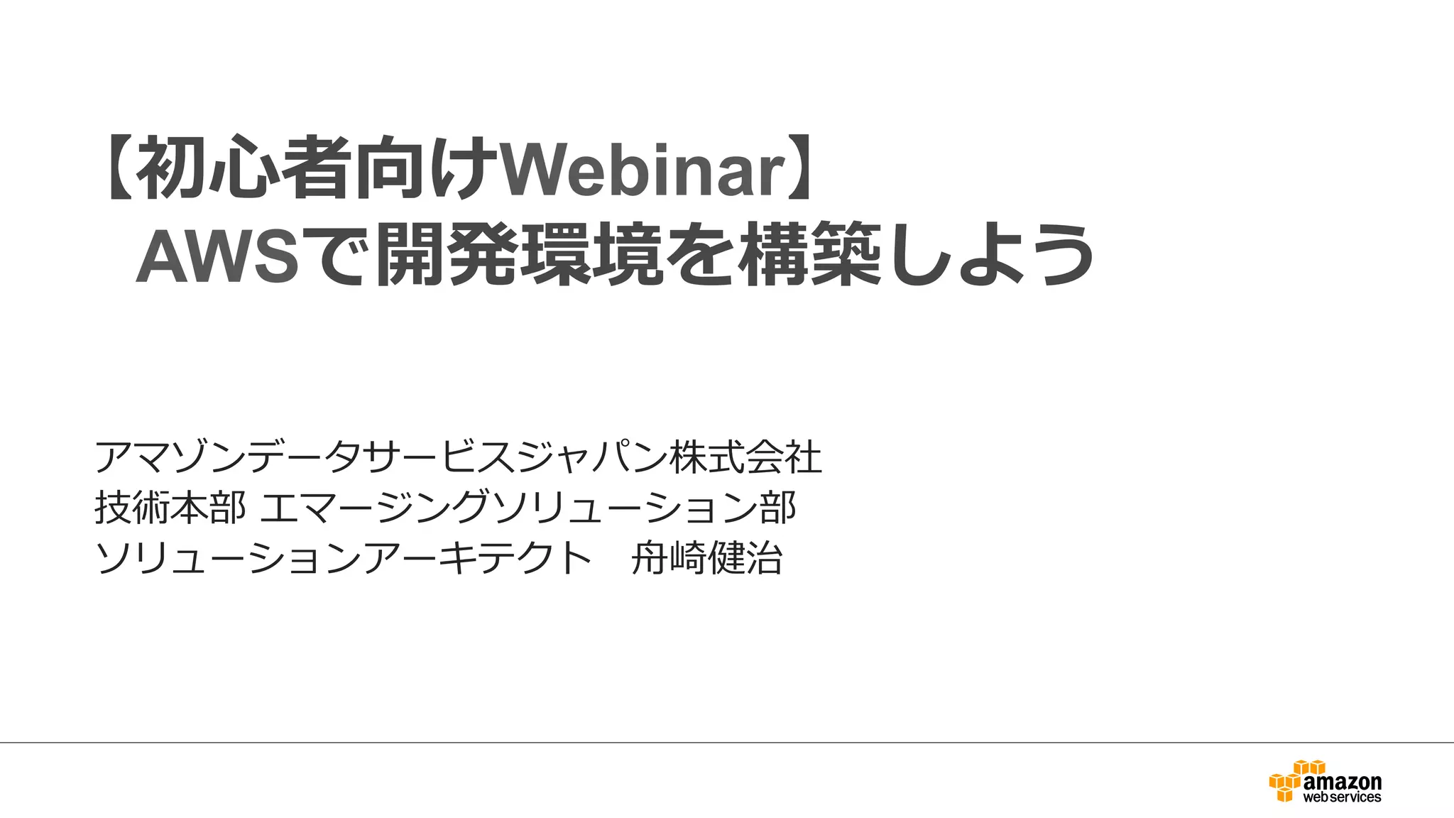 【初心者向けWebinar】
AWSで開発環境を構築しよう
アマゾンデータサービスジャパン株式会社
技術本部 エマージングソリューション部
ソリューションアーキテクト 舟崎健治
 