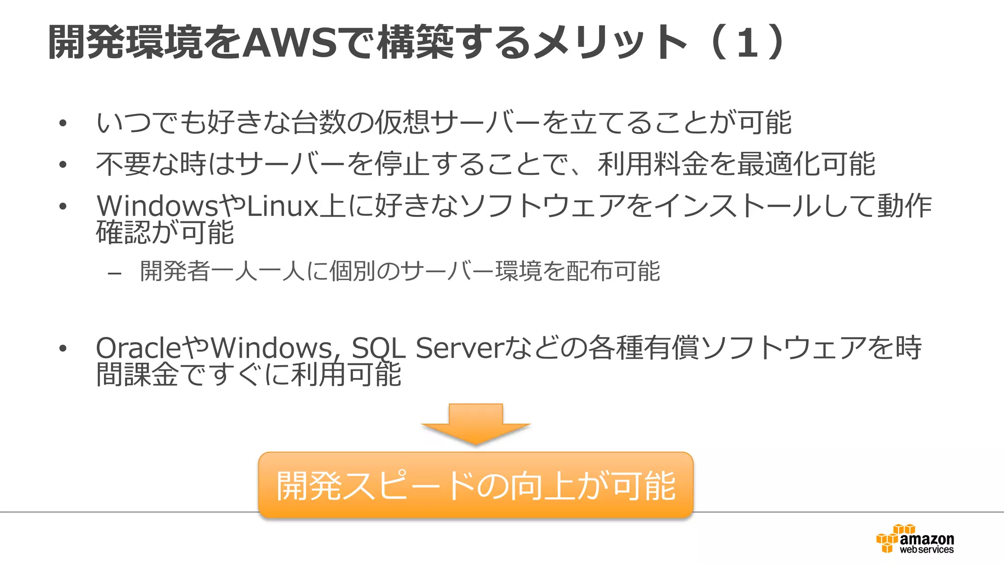 開発環境をAWSで構築するメリット（１）
• いつでも好きな台数の仮想サーバーを立てることが可能
• 不要な時はサーバーを停止することで、利用料金を最適化可能
• WindowsやLinux上に好きなソフトウェアをインストールして動作
確認が可能
– 開発者一人一人に個別のサーバー環境を配布可能
• OracleやWindows, SQL Serverなどの各種有償ソフトウェアを時
間課金ですぐに利用可能
開発スピードの向上が可能
 