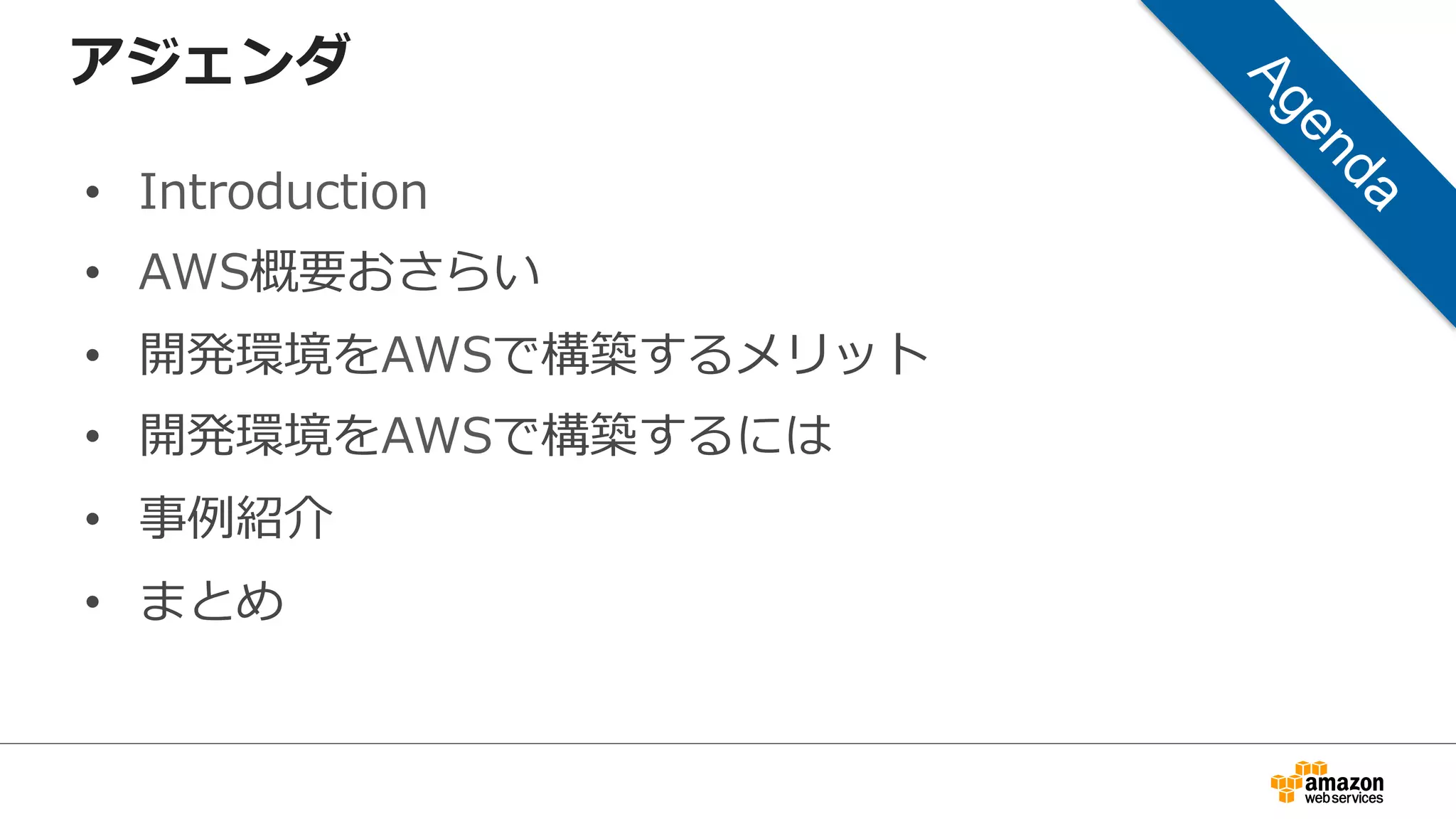 アジェンダ
• Introduction
• AWS概要おさらい
• 開発環境をAWSで構築するメリット
• 開発環境をAWSで構築するには
• 事例紹介
• まとめ
 