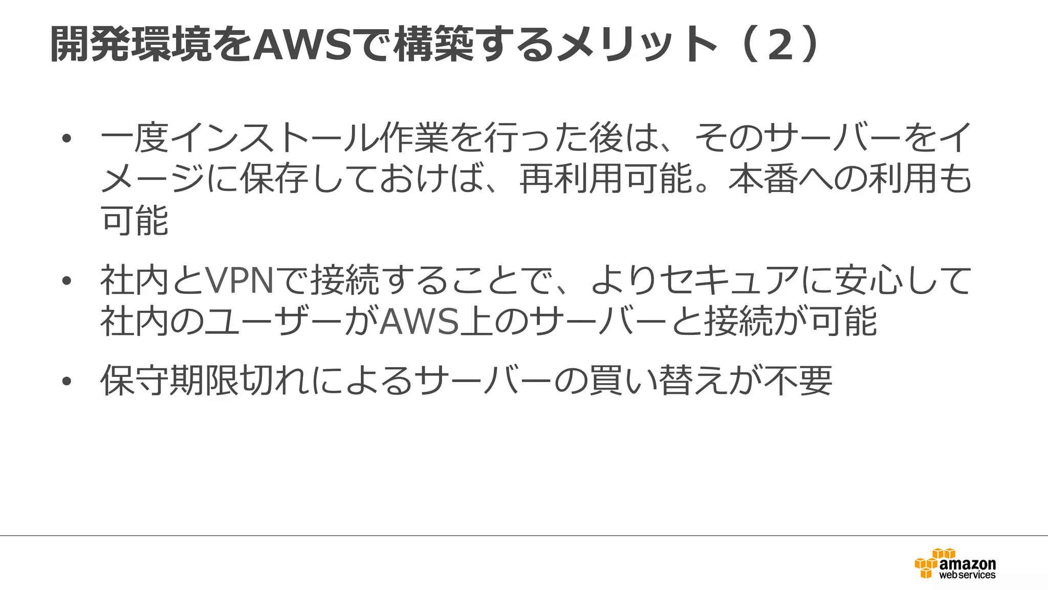 開発環境をAWSで構築するメリット（２）
• 一度インストール作業を行った後は、そのサーバーをイ
メージに保存しておけば、再利用可能。本番への利用も
可能
• 社内とVPNで接続することで、よりセキュアに安心して
社内のユーザーがAWS上のサーバーと接続が可能
• 保守期限切れによるサーバーの買い替えが不要
 