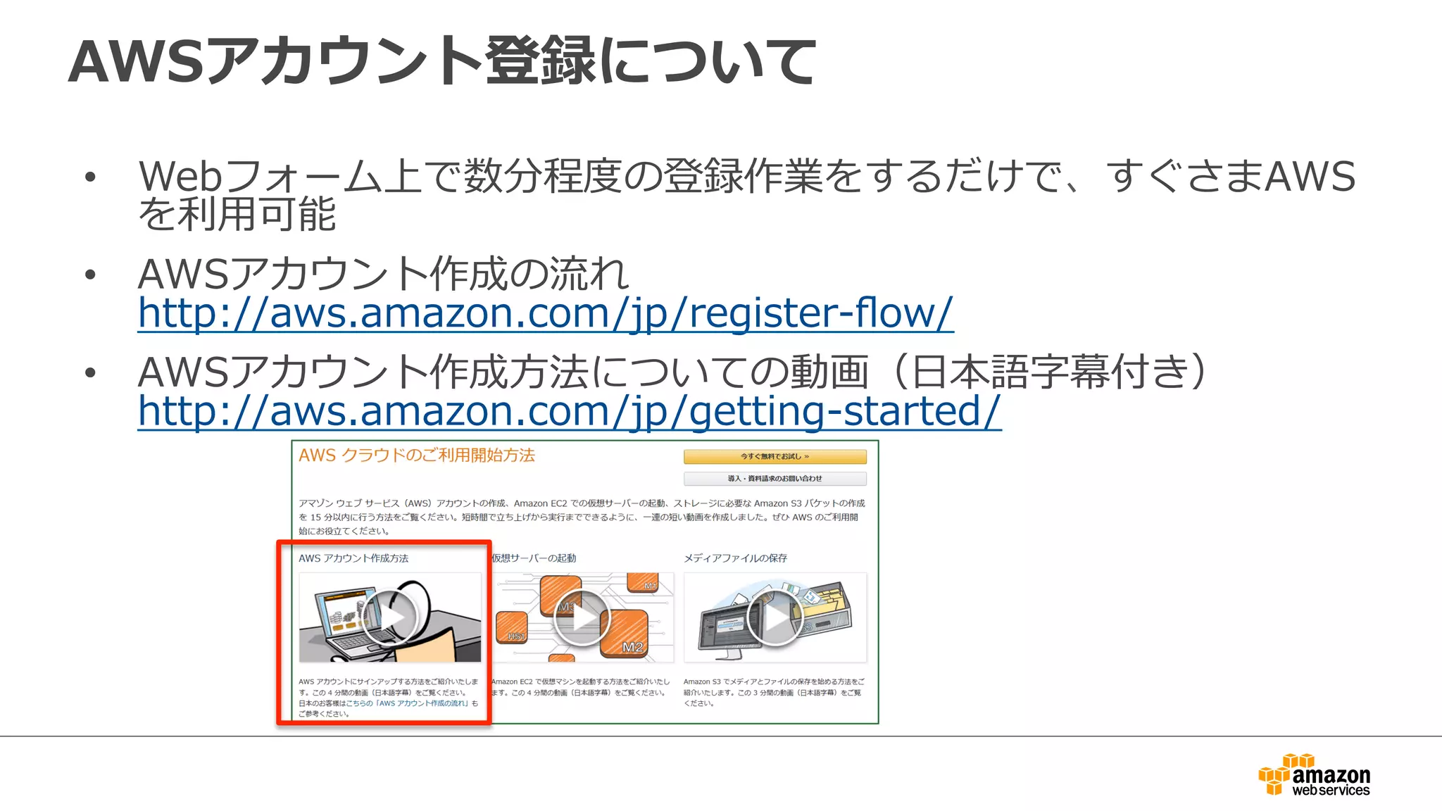 AWSアカウント登録について
• Webフォーム上で数分程度の登録作業をするだけで、すぐさまAWS
を利用可能
• AWSアカウント作成の流れ
http://aws.amazon.com/jp/register-flow/
• AWSアカウント作成方法についての動画（日本語字幕付き）
http://aws.amazon.com/jp/getting-started/
 
